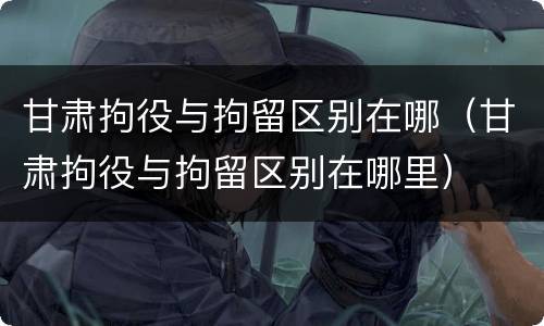 甘肃拘役与拘留区别在哪（甘肃拘役与拘留区别在哪里）