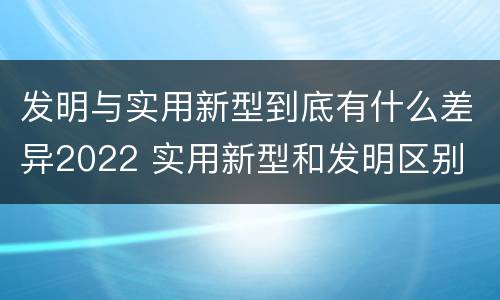 发明与实用新型到底有什么差异2022 实用新型和发明区别