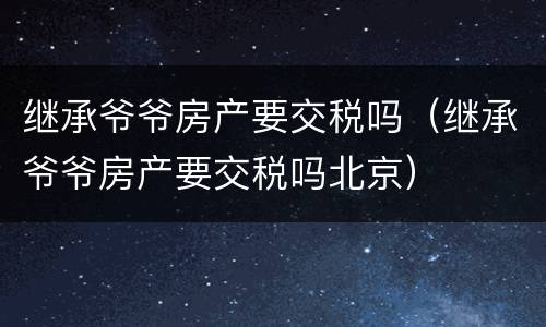 继承爷爷房产要交税吗（继承爷爷房产要交税吗北京）