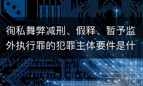 徇私舞弊减刑、假释、暂予监外执行罪的犯罪主体要件是什么？