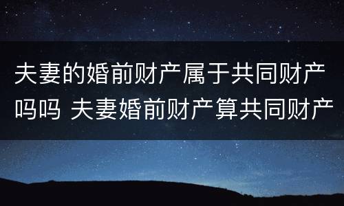 夫妻的婚前财产属于共同财产吗吗 夫妻婚前财产算共同财产吗