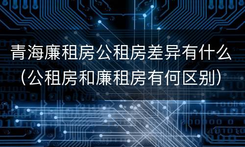 青海廉租房公租房差异有什么（公租房和廉租房有何区别）