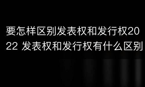 要怎样区别发表权和发行权2022 发表权和发行权有什么区别