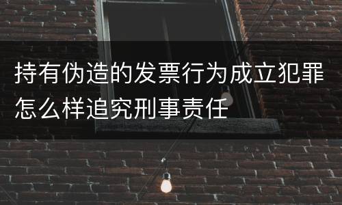 持有伪造的发票行为成立犯罪怎么样追究刑事责任