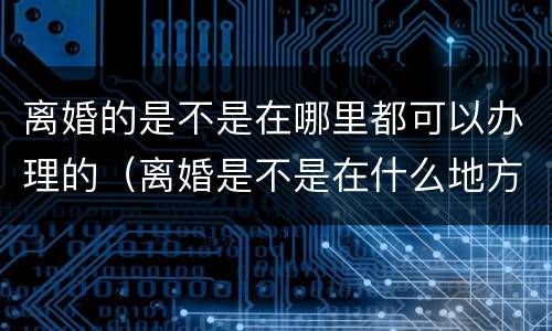 离婚的是不是在哪里都可以办理的（离婚是不是在什么地方都可以办理）