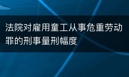 法院对雇用童工从事危重劳动罪的刑事量刑幅度