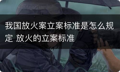 我国放火案立案标准是怎么规定 放火的立案标准