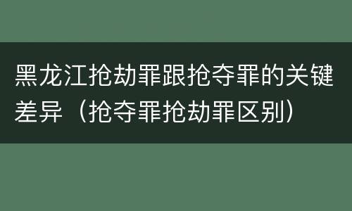 黑龙江抢劫罪跟抢夺罪的关键差异（抢夺罪抢劫罪区别）