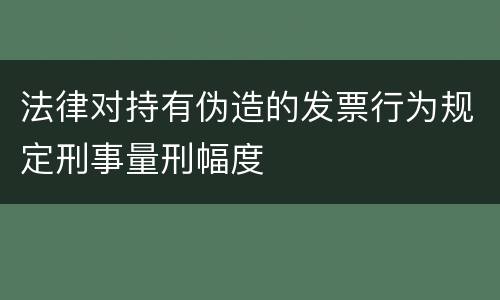 法律对持有伪造的发票行为规定刑事量刑幅度