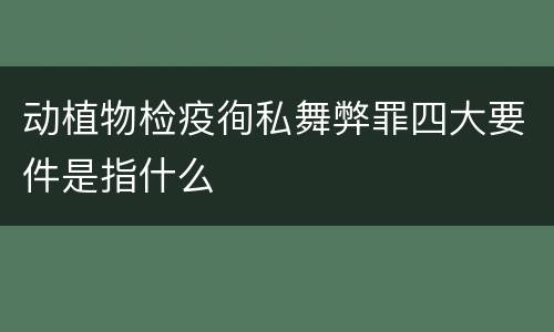 动植物检疫徇私舞弊罪四大要件是指什么