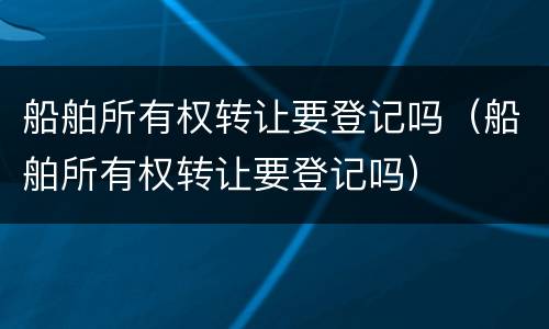 船舶所有权转让要登记吗（船舶所有权转让要登记吗）