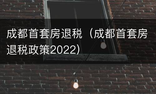 成都首套房退税（成都首套房退税政策2022）
