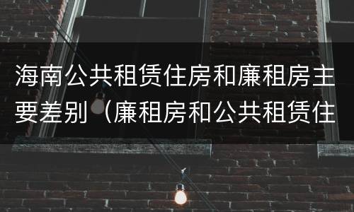 海南公共租赁住房和廉租房主要差别（廉租房和公共租赁住房的区别）
