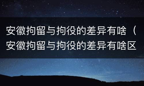 安徽拘留与拘役的差异有啥（安徽拘留与拘役的差异有啥区别）