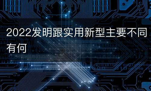 2022发明跟实用新型主要不同有何