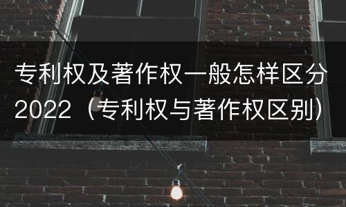 专利权及著作权一般怎样区分2022（专利权与著作权区别）