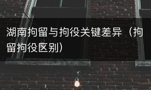 湖南拘留与拘役关键差异（拘留拘役区别）