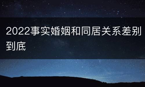 2022事实婚姻和同居关系差别到底