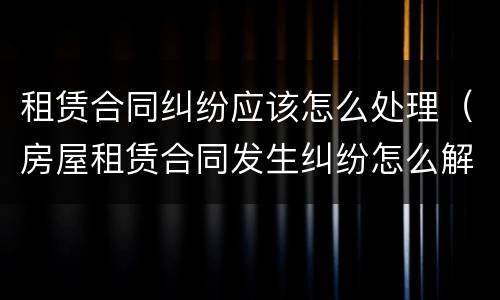 租赁合同纠纷应该怎么处理（房屋租赁合同发生纠纷怎么解决）