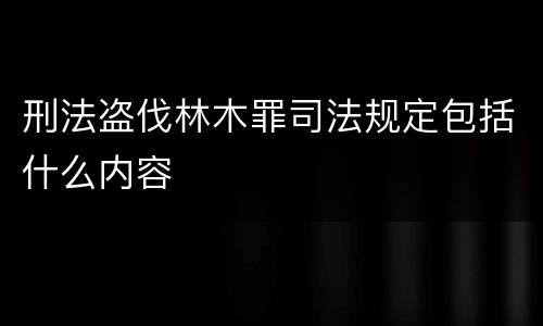 刑法盗伐林木罪司法规定包括什么内容