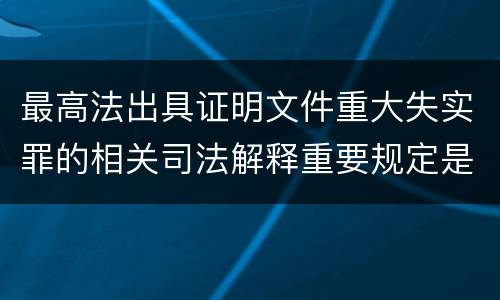 最高法出具证明文件重大失实罪的相关司法解释重要规定是什么