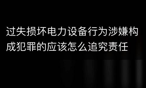 过失损坏电力设备行为涉嫌构成犯罪的应该怎么追究责任