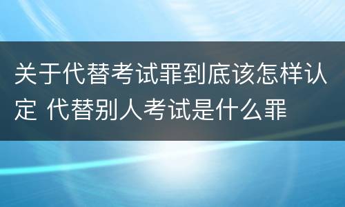 关于代替考试罪到底该怎样认定 代替别人考试是什么罪