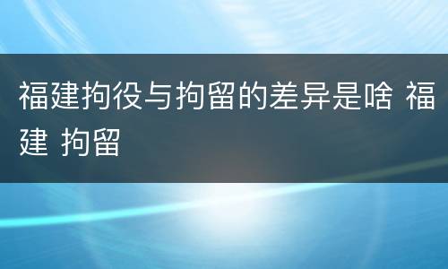 福建拘役与拘留的差异是啥 福建 拘留