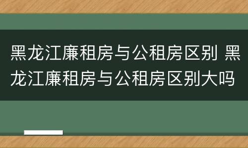 黑龙江廉租房与公租房区别 黑龙江廉租房与公租房区别大吗