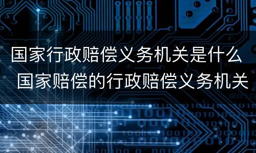 国家行政赔偿义务机关是什么 国家赔偿的行政赔偿义务机关不可以是什么