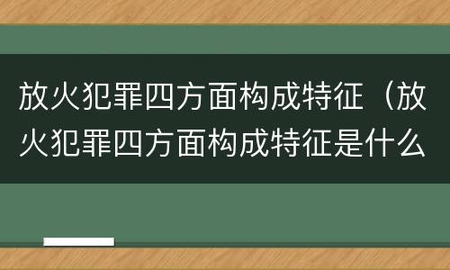 放火犯罪四方面构成特征（放火犯罪四方面构成特征是什么）