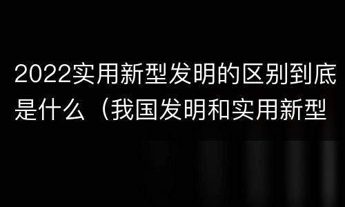 2022实用新型发明的区别到底是什么（我国发明和实用新型的标准）