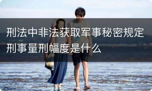 刑法中非法获取军事秘密规定刑事量刑幅度是什么