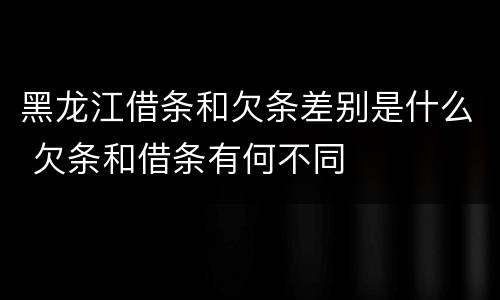 黑龙江借条和欠条差别是什么 欠条和借条有何不同