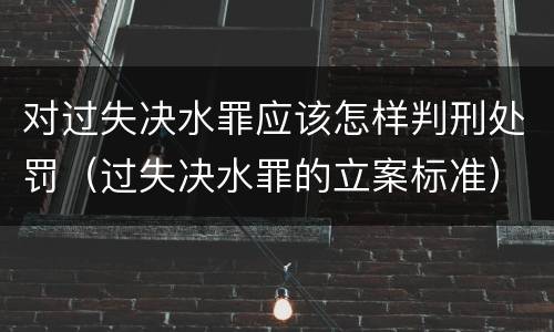 对过失决水罪应该怎样判刑处罚（过失决水罪的立案标准）