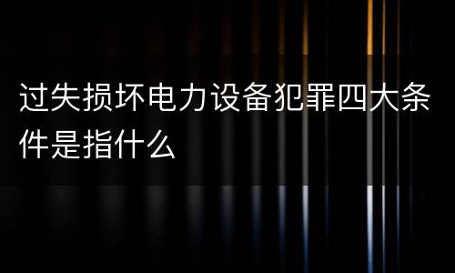 过失损坏电力设备犯罪四大条件是指什么