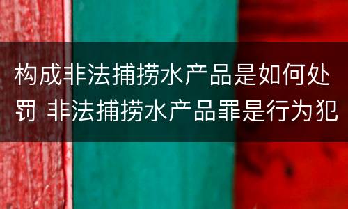 构成非法捕捞水产品是如何处罚 非法捕捞水产品罪是行为犯吗