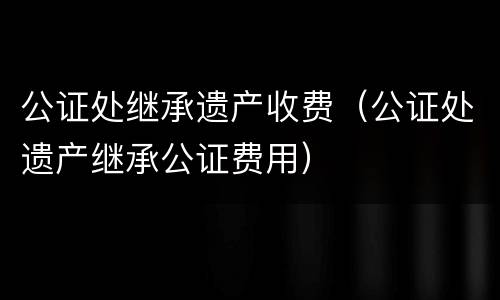 公证处继承遗产收费（公证处遗产继承公证费用）