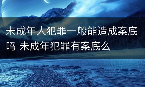 未成年人犯罪一般能造成案底吗 未成年犯罪有案底么