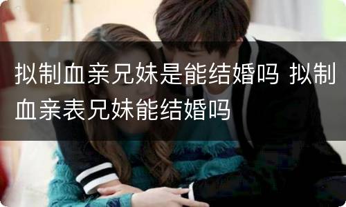 拟制血亲兄妹是能结婚吗 拟制血亲表兄妹能结婚吗