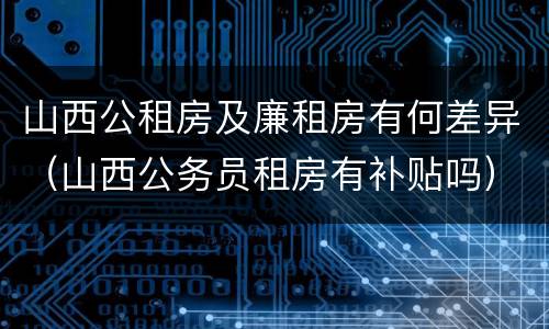 山西公租房及廉租房有何差异（山西公务员租房有补贴吗）