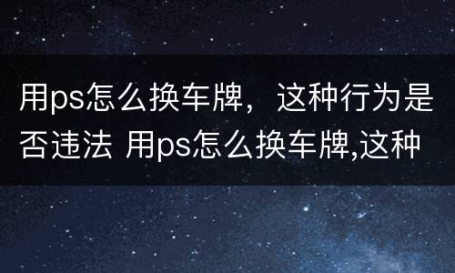 用ps怎么换车牌，这种行为是否违法 用ps怎么换车牌,这种行为是否违法了