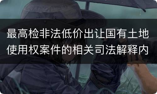 最高检非法低价出让国有土地使用权案件的相关司法解释内容有哪些
