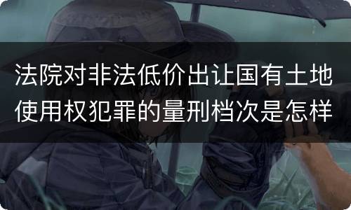 法院对非法低价出让国有土地使用权犯罪的量刑档次是怎样的