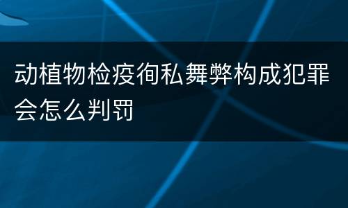 动植物检疫徇私舞弊构成犯罪会怎么判罚