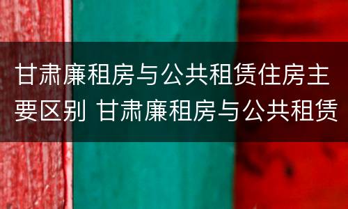 甘肃廉租房与公共租赁住房主要区别 甘肃廉租房与公共租赁住房主要区别是什么