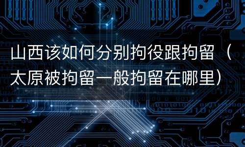 山西该如何分别拘役跟拘留（太原被拘留一般拘留在哪里）