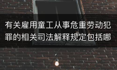 有关雇用童工从事危重劳动犯罪的相关司法解释规定包括哪些重要内容