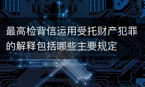 最高检背信运用受托财产犯罪的解释包括哪些主要规定