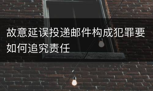 故意延误投递邮件构成犯罪要如何追究责任
